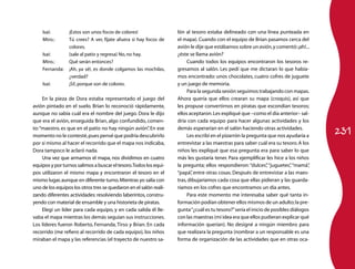 Isaí:        ¡Estos son unos focos de colores!                 lón al tesoro estaba delineado con una línea punteada en
    Mtro.:       Tú crees? A ver, fíjate afuera si hay focos de    el mapa). Cuando con el equipo de Brian pasamos cerca del
                 colores.                                          avión le dije que estábamos sobre un avión, y comentó: ¡ah!...
    Isaí:        (sale al patio y regresa) No, no hay.             ¿éste se llama avión?
    Mtro.:       Qué serán entonces?                                    Cuando todos los equipos encontraron los tesoros re-
    Fernanda:    ¡Ah, ya sé!, es donde colgamos las mochilas,      gresamos al salón. Les pedí que me dictaran lo que había-
                 ¿verdad?                                          mos encontrado: unos chocolates, cuatro cofres de juguete
    Isaí:        ¡Sí!, porque son de colores.                      y un juego de memoria.
                                                                        Para la segunda sesión seguimos trabajando con mapas.
     En la pieza de Dora estaba representado el juego del          Ahora quería que ellos crearan su mapa (croquis), así que
avión pintado en el suelo. Brian lo reconoció rápidamente,         les propuse convertirnos en piratas que escondían tesoros;
aunque no sabía cuál era el nombre del juego. Dora le dijo         ellos aceptaron. Les expliqué que –como el día anterior– sal-
que era el avión, enseguida Brian, algo confundido, comen-         dría con cada equipo para hacer algunas actividades y los

                                                                                                                                       231
to: “maestro, es que en el patio no hay ningún avión” En ese
                                                        .          demás esperarían en el salón haciendo otras actividades.
momento no le contesté, pues pensé que podría descubrirlo               Les escribí en el pizarrón la pregunta que nos ayudaría a
por sí mismo al hacer el recorrido que el mapa nos indicaba,       entrevistar a las maestras para saber cuál era su tesoro. A los
Dora tampoco le aclaró nada.                                       niños les expliqué que esa pregunta era para saber lo que
     Una vez que armamos el mapa, nos dividimos en cuatro          más les gustaría tener. Para ejemplificar les hice a los niños
equipos y por turnos salimos a buscar el tesoro. Todos los equi-   la pregunta; ellos respondieron: “dulces” “juguetes” “mamá”
                                                                                                                ,          ,       ,
pos utilizaron el mismo mapa y encontraron el tesoro en el         “papá” entre otras cosas. Después de entrevistar a las maes-
                                                                          ,
mismo lugar, aunque en diferente turno. Mientras yo salía con      tras, dibujaríamos cada cosa que ellas pidieran y las guarda-
uno de los equipos los otros tres se quedaron en el salón reali-   ríamos en los cofres que encontramos un día antes.
zando diferentes actividades: resolviendo laberintos, constru-          Para este momento me interesaba saber qué tanta in-
yendo con material de ensamble y una historieta de piratas.        formación podían obtener ellos mismos de un adulto; la pre-
     Elegí un líder para cada equipo, y en cada salida él lle-     gunta “¿cuál es tu tesoro?” sería el inicio de posibles diálogos
vaba el mapa mientras los demás seguían sus instrucciones.         con las maestras (mi idea era que ellos pudieran explicar qué
Los líderes fueron Roberto, Fernanda, Tirso y Brian. En cada       información querían). No designé a ningún miembro para
recorrido (me refiero al recorrido de cada equipo), los niños      que realizara la pregunta (nombrar a un responsable es una
miraban el mapa y las referencias (el trayecto de nuestro sa-      forma de organización de las actividades que en otras oca-
 
