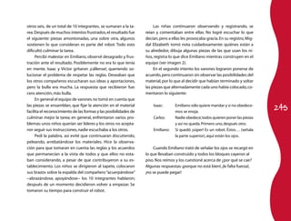 otros seis, de un total de 10 integrantes, se sumaran a la ta­         Las niñas continuaron observando y registrando, se
rea. Después de muchos intentos frustrados, el resultado fue      reían y comentaban entre ellas. No logré escuchar lo que
el siguiente: piezas amontonadas, una sobre otra, algunos         decían, pero a ellas les provocaba gracia. En su registro, Mig­
sostienen lo que consideran es parte del robot. Todo esto         dal Elizabeth tomó nota cuidadosamente: quiénes están a
dificultó culminar la tarea.                                      su alrededor, dibuja algunas piezas de las que usan los ni­
     Percibí malestar en Emiliano, observé desagrado y frus­      ños, registra lo que dice Emiliano mientras construyen en el
tración ante el resultado. Posiblemente no era lo que tenía       equipo (ver imagen 2).
en mente. Isaac y Víctor gritaron ¡cállense!, queriendo so­            En el segundo intento los varones lograron ponerse de
lucionar el problema de respetar las reglas. Deseaban que         acuerdo, pero continuaron sin observar las posibilidades del
los otros compañeros escucharan sus ideas y aportaciones,         material, por lo que al decidir que habían terminado y soltar
pero la bulla era mucha. La respuesta que recibieron fue:         las piezas que alternadamente cada uno había colocado, co­
cero atención, más bulla.                                         mentaron lo siguiente:
     En general el equipo de varones no tomó en cuenta que

                                                                                                                                    245
las piezas se ensamblan, que fijar la atención en el material         Isaac:       Emiliano sólo quiere mandar y si no obedece­
facilita el reconocimiento de las formas y las posibilidades de                    mos se enoja.
culminar mejor la tarea; en general, enfrentaron varios pro­          Carlos:      Nadie obedece; todos quieren poner las piezas
blemas: unos niños querían ser líderes y los otros no acepta­                      y así no queda. Primero uno, después otro.
ron seguir sus instrucciones, nadie escuchaba a los otros.            Emiliano:    Sí quedó ¡súper! Es un robot. Éstos… (señala
     Pedí la palabra, así evité que continuaran discutiendo,                       la parte superior), aquí están los ojos.
peleando, arrebatándose los materiales. Hice la observa­
ción para que tomaran en cuenta las reglas y los acuerdos             Cuando Emiliano trató de señalar los ojos se recargó en
que permanecían a la vista de todos y que ellos no esta­          lo que llevaban construido y todos los bloques cayeron al
ban considerando, a pesar de que contribuyeron a su es­           piso. Nos reímos y los cuestioné acerca de ¿por qué se cae?
tablecimiento. Los niños se dirigieron al tapete, colocaron       Algunas respuestas: ¡porque no está bien!, ¡le falta fuerza!,
sus brazos sobre la espalda del compañero “acuerpándose”          ¡no se puede pegar!
−abrazándose, apoyándose− los 10 integrantes hablaron;
después de un momento decidieron volver a empezar. Se
tomaron su tiempo para construir el robot.
 