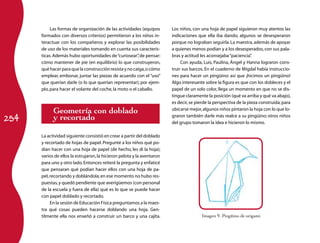 Las formas de organización de las actividades (equipos        Los niños, con una hoja de papel siguieron muy atentos las
      formados con diversos criterios) permitieron a los niños in­       indicaciones que ella iba dando; algunos se desesperaron
      teractuar con los compañeros y explorar las posibilidades          porque no lograban seguirla. La maestra, además de apoyar
      de uso de los materiales tomando en cuenta sus caracterís­         a quienes menos podían y a los desesperados, con sus pala­
      ticas. Además hubo oportunidades de “curiosear” de pensar:
                                                         ,               bras y actitud les aconsejaba “paciencia”  .
      cómo mantener de pie (en equilibrio) lo que construyeron,               Con ayuda, Luis, Paulina, Ángel y Hanna lograron cons­
      qué hacer para que la construcción resista y no caiga, o cómo      truir sus barcos. En el cuaderno de Migdal había instruccio­
      emplear, embonar, juntar las piezas de acuerdo con el “uso”        nes para hacer un pingüino: así que ¡hicimos un pingüino!
      que querían darle (o lo que querían representar); por ejem­        Algo interesante sobre la figura es que con los dobleces y el
      plo, para hacer el volante del coche, la moto o el caballo.        papel de un solo color, llega un momento en que no se dis­
                                                                         tingue claramente la posición (qué va arriba y qué va abajo),
                                                                         es decir, se pierde la perspectiva de la pieza construida; para
            Geometría con doblado                                        ubicarse mejor, algunos niños pintaron la hoja con lo que lo­

254         y recortado                                                  graron también darle más realce a su pingüino; otros niños
                                                                         del grupo tomaron la idea e hicieron lo mismo.

      La actividad siguiente consistió en crear a partir del doblado
      y recortado de hojas de papel. Pregunté a los niños qué po­
      dían hacer con una hoja de papel (de hecho, les di la hoja);
      varios de ellos la estrujaron, la hicieron pelota y la aventaron
      para uno y otro lado. Entonces reiteré la pregunta y enfaticé
      que pensaran qué podían hacer ellos con una hoja de pa­
      pel, recortando y doblándola; en ese momento no hubo res­
      puestas, y quedó pendiente que averigüemos (con personal
      de la escuela y fuera de ella) qué es lo que se puede hacer
      con papel doblado y recortado.
           En la sesión de Educación Física preguntamos a la maes­
      tra qué cosas pueden hacerse doblando una hoja. Gen­
      tilmente ella nos enseñó a construir un barco y una cajita.                       Imagen 9. Pingüino de origami
 