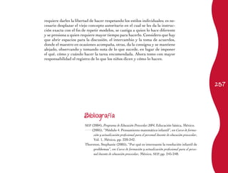 requiere darles la libertad de hacer respetando los estilos individuales; es ne-
cesario desplazar el viejo concepto autoritario en el cual se les da la instruc-
ción exacta con el fin de repetir modelos, se castiga a quien lo hace diferente
y se presiona a quien requiere mayor tiempo para hacerlo. Considero que hay
que abrir espacios para la discusión, el intercambio y la toma de acuerdos,
donde el maestro en ocasiones acompaña, otras, da la consigna y se mantiene
alejado, observando y tomando nota de lo que sucede, en lugar de imponer
el qué, cómo y cuándo hacer la tarea encomendada. Ahora tomo con mayor
responsabilidad el registro de lo que los niños dicen y cómo lo hacen.




                                                                                                                  257




                        Bibliografía

                        SEP (2004), Programa de Educación Preescolar 2004, Educación básica, México.
                            (2005), “Módulo 4. Pensamiento matemático infantil”, en Curso de forma-
                             ción y actualización profesional para el personal docente de educación preescolar,
                             Vol. 1, México, pp. 220-242.
                        Thornton, Stephanie (2005), “Por qué es interesante la resolución infantil de
                             problemas”, en Curso de formación y actualización profesional para el perso-
                             nal docente de educación preescolar, México, SEP, pp. 245-248.
 