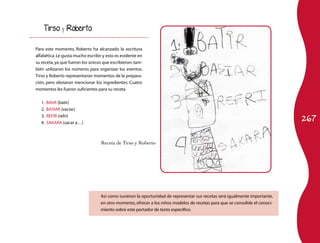 Tirso      y   Roberto


Para este momento, Roberto ha alcanzado la escritura
alfabética. Le gusta mucho escribir y esto es evidente en
su receta, ya que fueron los únicos que escribieron; tam-
bién utilizaron los números para organizar los eventos.
Tirso y Roberto representaron momentos de la prepara-
ción, pero obviaron mencionar los ingredientes. Cuatro
momentos les fueron suficientes para su receta.

   1.   BAtiR (batir)
   2.   BASIAR (vaciar)

                                                                                                                             267
   3.   REFRI (refri)
   4.   SAKARA (sacar a…)



                                  Receta de Tirso y Roberto




                                  Así como tuvieron la oportunidad de representar sus recetas será igualmente importante,
                                  en otro momento, ofrecer a los niños modelos de recetas para que se consolide el conoci-
                                  miento sobre este portador de texto específico.
 