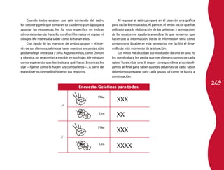 Cuando todos estaban por salir corriendo del salón,             Al regresar al salón, preparé en el pizarrón una gráfica
los detuve y pedí que tomaran su cuaderno y un lápiz para       para vaciar los resultados. Al parecer, el verbo vaciar que fue
apuntar las respuestas. No fui muy específico en indicar        utilizado para la elaboración de las gelatinas y la redacción
cómo deberían de hacerlo; no ofrecí formatos ni copias ni       de las recetas me ayudaría a explicar lo que teníamos que
dibujos. Me interesaba saber cómo lo harían ellos.              hacer con la información. Vaciar la información sería cómo
     Con ayuda de las maestras de ambos grupos y el inte-       concentrarla. Establecer esta semejanza me facilitó el desa-
rés de sus alumnos, salimos a hacer nuestras encuestas; sólo    rrollo de este momento de la situación.
podían elegir entre uva y piña. Algunos niños, como Osman            Los niños me dictaban sus resultados de uno en uno. Yo
y Alondra, no se atrevían a escribir en sus hojas. Me miraban   los nombraba y les pedía que me dijeran cuántos de cada
como esperando que les indicara qué hacer. Entonces les         sabor. Yo escribía una X según correspondiera y contabili-
dije —fíjense cómo lo hacen sus compañeros—. A partir de        zamos al final para saber cuántas gelatinas de cada sabor
esas observaciones ellos hicieron sus registros.                deberíamos preparar para cada grupo, tal como se ilustra a
                                                                continuación:

                                                                                                                                  269
                                          Encuesta. Gelatinas para todos

                                                        Piña
                                                                   XXX
                             1º


                                                                   XX
                                                         Uva



                                                        Piña
                                                                   XXX
                             2º

                                                         Uva
                                                                   XXXX
 