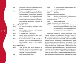 Sra.:       Bueno, si los cuenta son cuatro, entonces sí es         Mtra.:      ¿La señora conoce la serie numérica, es decir
                  el número aunque no esté escrito.                                   1, 2, 3, 4, 5, …etcétera?
      Mtra.:      Muy bien señora; ¿se dan cuenta (dirigiéndo-            Padres de familia: Sí.
                  me a los asistentes) que los números repre-             Mtra.:      ¿Y el niño?
                  sentan el valor de un conjunto de elementos             Padres de familia: No, no se la sabe.
                  y que no importa la forma de los objetos que            Mtra.:      Pero dice los números de la serie, o ¿acaso no
                  contemos ni las características?; podemos                           conocen los que mencionó?
                  contar pasteles, coches, estrellas, lápices y mu-       Padres de familia: Sí.
                  chas cosas más, pero siempre lo hacemos de              Mtra.:      ¿Entonces qué sucede?
                  la misma manera.                                        Papá de Miroslava: No se los sabe en orden.
      Padres de familia: Sí, es cierto.                                   Mtra.:      Eso es señor, entonces para saber contar ne-
      Mtra.:      Sra., ¿qué hizo usted para contar esos cuatro                       cesitamos aprender el nombre de los núme-
                  puntos?                                                             ros en la secuencia correcta, porque siempre

278
      Sra.:       (Se sonroja y se muestra un tanto insegura al                       los mencionamos en el mismo orden…
                  responder) Contar ¿no?
      Mtra.:      Sí, muy bien, pero ¿cómo contó?                         Parte de mi intervención consistía en ayudarles a com-
      Sra.:       Pues así (señala los puntos en el dado y men-       prender que los niños no aprenden el número porque lo-
                  ciona) uno, dos, tres, cuatro.                      gran representarlo en forma convencional, de manera que
      Mtra.:      Es aparentemente muy sencillo lo que la se-         en el hogar no impusieran este aspecto como prioridad. Para
                  ñora hizo, ¿pero si un niño toma el dado con        lograrlo utilicé un ejercicio con el que presenté a los padres
                  ese mismo lado y cuenta 3, 8, 20, 2, 30, sabrá      un sistema de numeración distinto al decimal con el cual
                  contar?                                             debíamos realizar acciones de conteo y operaciones que
      Padres de familia: No, no.                                      implicaran relaciones (razonamiento numérico) entre estos
      Mtra.:      ¿Qué necesita para hacerlo igual que la             elementos. La actividad fue polémica, se presentaron dis-
                  mamá de Patricio?, a ver señora, usted ya lo        cusiones y conflictos para resolver algunos planteamientos,
                  sabe porque lo hace muy bien, “no sea mala “,       pero los padres lograron sensibilizarse sobre lo difícil que
                  comparta su secreto con nosotros.                   puede ser para un niño el aprendizaje del sistema numérico
      Sra.:       No sé maestra, nomás conté.                         que manejamos; comprendieron que su apropiación requie-
 