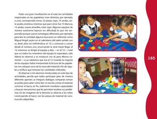Hubo una gran movilización en el aula, las cantidades
(registradas en las papeletas) eran distintas; por ejemplo,
a unos correspondió tomar 22 piezas rojas, 14 verdes, sie-
te azules, etcétera; mientras que para otros fue 15 blancas,
12 azules, nueve amarillas, siete rojas. Algunos equipos de
manera autónoma leyeron sin dificultad, lo que me sor-
prendió porque usaron estrategias diferentes; por ejemplo:
para leer la cantidad algunos buscaron un referente como
Miguel Ángel, quien en el calendario del salón señaló con
su dedo ¡éste es! (refiriéndose al 12) y comenzó a contar
desde el número uno, enunciando la serie hasta llegar al
12, entonces se dirigió al equipo y dijo: —es el 12—; noté
que no todos los miembros del equipo lo esperaban, sólo

                                                                285
Valeria lo observó y se involucró con él, pero Monse co-
mentó —sí ya sabíamos que era el 12. Cuando la mayoría
de los equipos había interpretado la lectura de las papele-
tas me coloqué cerca de la mesa del material a fin de regu-
lar y verificar que tomaran las cantidades indicadas.
     Al observar a mis alumnos involucrados en este tipo de
actividades, percibí que todos participan pero de manera
diferente: aportan, se integran, dialogan, comparan, toman
acuerdos para saber cómo leer un escrito, contar el material,
construir el barco, en fin, realmente movilizan capacidades
y buscan mecanismos que les permitan resolver sus proble-
mas. En las imágenes de la derecha se observa a los niños
construyendo el barco con las piezas de material de cons-
trucción adquiridas.
 