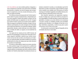 ción de problemas; en este sentido pudimos integrarlas a          cálculos contando lo reunido y, si consideraban que les fal-
otras competencias, ubicarlas como parte de las actividades       taba dinero, acudían nuevamente a jugar. Instalamos juegos
permanentes e impulsar una serie de apoyos que enrique-           como: maratón, corre caballo corre, memoramas, el camino
cieron la experiencia, como los círculos de lecturas y el tra-    más largo, el mandado, tragabolas, las botellas, loterías, el ár-
bajo con padres de familia.                                       bol de manzana, ordenando huevos, entre otros.
     En la última semana de preparación de “la feria” partici-        Esta situación representa una experiencia importan-
paron todos los grupos empaquetando y etiquetando pre-            te para el trabajo que, a partir de la reforma curricular, he-
cios de los juguetes y dulces que podrían comprar. Con los        mos desarrollado en el Jardín de Niños; a través de ella hemos
padres de familia (que nos apoyarían en más de 14 juegos          aprendido a visualizar una acción distinta en la enseñanza,
que tendría “la feria”) tuvimos una reunión previa, explicán-     a vincular y otorgar un verdadero sentido a las actividades
doles los juegos, la cantidad de monedas a otorgar a los ga-      colectivas, pero también a ver reflejado el fruto de un tra-
nadores y participantes, el uso de consignas (nos interesaba      bajo sistemático, organizado y continuo que poco a poco
que al jugar permitiéramos a los pequeños dialogar, realizar      construimos con los niños en las aulas.

                                                                                                                                      289
operaciones, cálculos y sobre todo que no se vieran limita-           A continuación se presentan algunas fotografías de las
dos; se trataba de darles un espacio, no de resolverles los       actividades descritas en este relato:
problemas).
     Con ayuda de las maestras de los CAPEP (Centros de
Atención Psicopedagógica de Educación Preescolar) termi-
namos algunos materiales y adornos que creímos conve-
niente renovar. Ese día nos dimos cita temprano en el plan-
tel y con ayuda de padres de familia instalamos los puestos,
ambientamos las áreas de trabajo para que todo estuviera
de acuerdo con lo planeado.
     En la feria se desarrollaron todas las acciones previstas,
los niños pudieron jugar en los puestos de su preferencia,
contaban y guardaban las monedas adquiridas por su parti-
cipación; quienes consideraban que tenían suficiente dinero
acudían a la “tienda” y observaban los productos, hacían sus
 