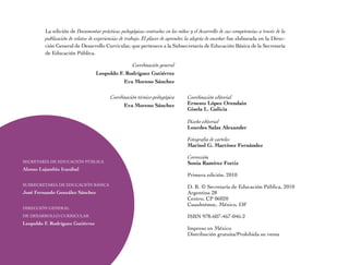 La edición de Documentar prácticas pedagógicas centradas en los niños y el desarrollo de sus competencias a través de la
         publicación de relatos de experiencias de trabajo. El placer de aprender, la alegría de enseñar fue elaborada en la Direc-
         ción General de Desarrollo Curricular, que pertenece a la Subsecretaría de Educación Básica de la Secretaría
         de Educación Pública.

                                                Coordinación general
                                  Leopoldo F. Rodríguez Gutiérrez
                                             Eva Moreno Sánchez

                                          Coordinación técnico-pedagógica        Coordinación editorial
                                                Eva Moreno Sánchez               Ernesto López Orendain
                                                                                 Gisela L. Galicia

                                                                                 Diseño editorial
                                                                                 Lourdes Salas Alexander

                                                                                 Fotografía de carteles
                                                                                 Marisol G. Martínez Fernández

                                                                                 Corrección
SECRETARÍA DE EDUCACiÓn PÚBLiCA                                                  Sonia Ramírez Fortiz
Alonso Lujambio Irazábal
                                                                                 Primera edición, 2010
SUBSECRETARÍA DE EDUCACiÓn BÁSiCA
                                                                                 D. R. © Secretaría de Educación Pública, 2010
José Fernando González Sánchez                                                   Argentina 28
                                                                                 Centro, CP 06020
                                                                                 Cuauhtémoc, México, DF
DiRECCiÓn GEnERAL
DE DESARROLLO CURRiCULAR                                                         iSBn 978-607-467-046-2
Leopoldo F. Rodríguez Gutiérrez
                                                                                 impreso en México
                                                                                 Distribución gratuita/Prohibida su venta
 