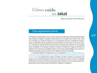 Cómo
                                       mi salud
                                                      María Guadalupe Preciado Brizuela




      Una experiencia previa

A lo largo de mi desempeño como maestra de grupo en Educación Preescolar, había tenido
                                                                                                  317
oportunidad de trabajar actividades relacionadas con el cuidado de la salud en los niños;
con el trabajo por proyectos hacíamos una investigación del tema, coloreábamos frutas y
verduras, explicaba qué tipo de alimentos era importante consumir para crecer sanos y fuer-
tes, construíamos carteles de alimentos nutritivos y de alimentos “chatarra”; en fin, realizaba
varias actividades. Sin embargo, al analizar mi práctica (mediante los registros del diario de
trabajo) me di cuenta que no lograba mucho con los niños, de hecho llegó a ser un tema “te-
dioso” para abordar, sentía que año tras año repetía las mismas actividades.
     Un día decidí elaborar mi planeación con la competencia Practica medidas básicas pre-
ventivas y de seguridad para preservar su salud, así como para evitar accidentes en la escuela
y fuera de ella; mi inquietud por mejorar el trabajo me llevó a diseñar una situación que,
según yo, sería interesante para los niños. En la que haríamos carteles con texto e imágenes
de alimentos nutritivos y de alimentos chatarra para mostrarlos en otros grupos, además eti-
quetaríamos botes de basura para clasificarla en orgánica e inorgánica.
 