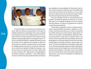 que ampliaban y contextualizaban la información. Este he-
                                                                      cho me hizo recordar una referencia que el PEP 2004 señala
                                                                      acerca del conocimiento de los alumnos, en el que aclara
                                                                      que éste se logra en el transcurso del ciclo escolar median-
                                                                      te las diversas experiencias que los niños desarrollan.
                                                                           Para esta actividad comenté con otra educadora de mi
                                                                      plantel la necesidad de agrupar los alimentos en una pirá-
                                                                      mide, pero ya no mediante el dibujo, sino de una manera
                                                                      más real, entonces me ofreció un juguetero de sus hijas, el
                                                                      cual tenía forma de pirámide.
                                                                           Cuando llevé el juguetero al aula y les dije que forma-
           Un dato de interés es la sorpresa que me llevé al cues-    ríamos nuestra pirámide comenzaron a aplaudir y se emo-
      tionar sobre los alimentos que provienen de animales; en        cionaron diciendo: ¡qué chido, vamos a hacer una pirámide

326
      realidad subestimé las capacidades de los niños, esperaba       de verdad!, entonces, por turnos, fuimos colocando los ali-
      enunciaran los comunes como: pollo, pescado y res; sin em-      mentos en los lugares correspondientes; elaboraron letre-
      bargo, enlisté ocho más que dictaron: chivo, iguana, conejo,    ros y los pusieron en cada rubro. Les propuse invitar a sus
      gusanos, borrego, pulpo, güilotas (ave pequeña que es co-       mamás a formar la pirámide, entonces después del recreo la
      mún en el estado de Colima) y cangrejo. Me admiré, ya que       desintegramos y colocamos todos los insumos en una mesa.
      de acuerdo con las referencias de contexto de vida en el        Cuando llegaron los padres de familia –para recoger a los
      que los niños y sus familias se desenvuelven lo creí limitado   niños– les comenté el objetivo de la actividad, aunque algu-
      en múltiples experiencias, pero los comentarios demostra-       nos se mostraron apenados quizás por miedo a equivocarse,
      ron lo contrario; por ejemplo, al hablar del cangrejo –a pe-    aceptaron participar. No imaginé que tuvieran tanta dificul-
      sar de no estar en un lugar cercano a la costa– habían visto    tad para hacerlo; algunos mencionaron que eso lo habían
      su color, estructura, olor –dijeron que era “desagradable y     visto en la escuela hace mucho, hubo quien señaló que lo
      de huesitos chiquitos y espinados”–, como refirió Agustín,      desconocían o que nunca lo entendieron, y finalmente los
      es decir, al nombrar tipos de animales añadían comentarios      niños les ayudaron.
 