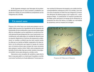 Al día siguiente entregué unas fotocopias de la pirámi-      mer nutritivo” se formaron tres equipos, uno confeccionó los
                                                                                ,
de alimenticia para que en casa la armaran y analizaran con      correspondientes al desayuno, otros a la comida y uno más
ayuda de su hijo(a), así como también la compartieran con los    a la cena; el requisito en todos fue que integraran al menos
integrantes de su familia.                                       tres alimentos de distinto grupo y que “supiera rico” –como
                                                                 propuso Diego–. A continuación se muestra la producción
                                                                 de Felipe, quien participó en el equipo de los desayunos, la

      Un menú sano                                               propuesta de menú fue: leche y un bolillo con mermelada
                                                                 de zarzamora, como se muestra en la imagen:

Propuse a los niños hacer una receta para preparar una en-
salada. Seleccionamos los ingredientes de los alimentos de
la pirámide a fin de combinarlos y que estuviera balanceada;
ellos los nombraban y yo los registraba en una lámina, al ha-

                                                                                                                                327
cerlo aproveché para preguntar dos cosas importantes: si su
combinación sería adecuada y la cantidad de alimento que
se requería. Registramos el proceso de preparación, propu-
sieron un nombre y enfaticé que ésa sería nuestra receta.
Les dije que sus mamás ya habían cooperado en la clase an-
terior con los alimentos que trajeron al grupo, de manera
que no teníamos dinero para comprar las cosas necesarias
para preparar nuestra receta. Hubo varias propuestas, por
ejemplo, América dijo: ¡hay que vender recetas!, y les propu-
se también menús para desayuno, comida y cena.
     Decoramos unos recuadros de cartulina y cada niño lo
llevó a casa para pedir a su mamá que lo ayudara a escribir
una receta “nutritiva” y en el aula elaboraron “menús para co-
                      ,                                                     Propuesta de Felipe para el desayuno
 
