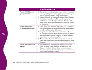 Situación didáctica
                         Sesión 1: Del Cuento                    1. En asamblea y moderando los turnos, invitaré a mis alum-
                         y la predicción                            nos a que platiquemos sobre ¿qué es un cuento?, ¿para
                                                                    qué nos sirve un cuento?, ¿cómo es un cuento?
                                                                 2. A partir del título del cuento y lo que sea observable para
                                                                    ellos (en este caso, la portada), deberán exponer las
                                                                    predicciones acerca de lo que se tratará el cuento. Estas
                                                                    predicciones se registrarán mediante el dictado al maestro
                                                                    en el pizarrón.
                         Sesión 2: El cuento                     1. Leeré en voz alta, el cuento Pedro es una pizza.3 Antes de
                         y la reelaboración oral                    esto, recordaremos las predicciones hechas por ellos acer-
                                                                    ca de la posible temática del cuento.
                                                                 2. Después de escuchar el cuento, evaluaremos cada una
32                                                                  de sus predicciones, es decir, veremos si de lo que dijeron
                                                                    que sucedería en el cuento sí ocurrió. En pocas palabras,
                                                                    ¿se trató acerca de lo que pensaban?
                                                                 3. Recontaremos el cuento verbalmente. Esto nos servirá
                                                                    como antecedente para crear una referencia escrita sobre
                                                                    el cuento.
                         Sesión 3: La producción                 1. Pediré a los niños que en equipo de trabajo, cada uno
                         escrita                                    “haga el cuento” (en la consigna, no especificaré que
                                                                    dibujen o escriban; si tienen dudas podrán consultar
                                                                    el cuento impreso). Para ello sólo proporcionaré una hoja,
                                                                    lápiz, goma (borrador) y colores.




     3
         Steig, William (2001), Pedro es una pizza, Bogotá, Norma (Buenas noches), 31 pp.
 