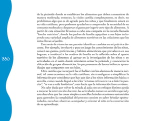 de la pirámide donde se establecen los alimentos que deben consumirse de
      manera moderada; entonces, la visión cambia completamente, es decir, no
      prohibimos algo que es de agrado para los niños y que finalmente estará en
      su vida cotidiana, pero podemos ayudarlos a comprender la necesidad de su
      consumo moderado y despertar el gusto por ingerir otro tipo de alimentos. A
      partir de esta situación llevamos a cabo una campaña en la escuela llamada
      “lonche nutritivo”, donde los padres de familia apoyaban a sus hijos inclu-
      yendo una variedad amplia de alimentos nutritivos en las colaciones que los
      niños llevan al jardín.
          Esta serie de vivencias me permite identificar cambios en mi práctica do-
      cente. Por ejemplo, involucré y puse en juego los conocimientos de los niños,
      conocí sus gustos, preferencias y hábitos alimenticios que prevalecen en sus
      hogares, e involucré a las madres de familia en la reflexión sobre el aporte
330
      nutritivo de los alimentos al apoyar en la investigación de los niños y en
      actividades en el salón donde intentaron armar la pirámide y conocieron la
      ubicación de grupos alimenticios, lo que promueve de forma indirecta apren-
      dizajes que comparten con sus hijos.
          Otro cambio que incorporé fue el hablar con los alumnos de manera nor-
      mal, tal como acontece en la vida cotidiana, sin transfigurar o simplificar la
      información por considerar que hay que dar a los niños información básica o
      sencilla, como cuando llegué a decirles “si tomas refresco te va a doler la pan-
      cita”, “te van a salir lombrices”, esto hacía que la información fuera errónea.
          No cabe duda que volver la mirada al aula con un enfoque distinto ayuda
      a mejorar la intervención docente, las actividades toman un sentido especial y
      uno descubre que las cosas simples o sencillas brindan ocasiones sustanciales
      para aprender; la complejidad del proceso consiste en saber brindar oportu-
      nidades, escuchar, observar, acompañar y orientar al niño en la construcción
      de su aprendizaje.
 