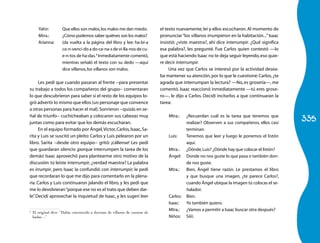 Yahir:         Que ellos son malos, los malos me dan miedo.            el texto nuevamente; leí y ellos escucharon. Al momento de
       Mtra.:         ¿Cómo podemos saber quiénes son los malos?              pronunciar “los villanos irrumpieron en la habitación...” Isaac
       Arianna:       (da vuelta a la página del libro y lee: ha-bí-a         insistió: ¿viste maestra?, ahí dice interrumpir. ¿Qué significa
                      co-n-venci-do a do-ce-na-s de vi-lla-nos de cu-         esa palabra?, les pregunté. Fue Carlos quien contestó —lo
                      e-n-tos de ha-das.4 Inmediatamente comentó,             que está haciendo Isaac no te deja seguir leyendo, eso quie-
                      mientras señaló el texto con su dedo —aquí              re decir interrumpir.
                      dice villanos, los villanos son malos.                       Una vez que Carlos se interesó por la actividad desea-
                                                                              ba mantener su atención, por lo que le cuestioné: Carlos, ¿te
      Les pedí que cuando pasaran al frente −para presentar                   agrada que interrumpan la lectura? —No, es grosería—, me
su trabajo a todos los compañeros del grupo− comentaran                       comentó. Isaac reaccionó inmediatamente —tú eres grose-
lo que descubrieron para saber si el resto de los equipos lo-                 ro—, le dijo a Carlos. Decidí incitarlos a que continuaran la
gró advertir lo mismo que ellos (un personaje que convence                    tarea:
a otras personas para hacer el mal). Sonrieron −quizás en se-

                                                                                                                                                335
ñal de triunfo− cuchicheaban y colocaron sus cabezas muy                          Mtra.:    ¿Recuerdan cuál es la tarea que tenemos que
juntas como para evitar que los demás escucharan.                                           realizar? Observen a sus compañeros, ellos casi
      En el equipo formado por Ángel, Víctor, Carlos, Isaac, Sa-                            terminan.
rita y Luis se suscitó un pleito: Carlos y Luis pelearon por un                   Luis:     Tenemos que leer y luego le ponemos el listón
libro. Sarita −desde otro equipo− gritó: ¡cállense! Les pedí                                aquí.
que guardaran silencio ¡porque interrumpen la tarea de los                        Mtra.:    ¿Dónde, Luis? ¿Dónde hay que colocar el listón?
demás! Isaac aprovechó para plantearme otro motivo de la                          Ángel:    Donde no nos guste lo que pasa o también don-
discusión: tú leíste interrumpir, ¿verdad maestra? La palabra                               de nos guste.
es irrumpir, pero Isaac la confundió con interrumpir; le pedí                     Mtra.:    Bien, Ángel tiene razón. Le prestamos el libro
que recordaran lo que me dijo para comentarlo en la plena-                                  y que busque una imagen, ¿te parece Carlos?,
ria. Carlos y Luis continuaron jalando el libro, y les pedí que                             cuando Ángel ubique la imagen tú colocas el se-
me lo devolvieran “porque ese no es el trato que deben dar-                                 ñalador.
le” Decidí aprovechar la inquietud de Isaac, y les sugerí leer
   .                                                                              Carlos:   Bien.
                                                                                  Isaac:    Yo también quiero.
                                                                                  Mtra.:    ¿Vamos a permitir a Isaac buscar otra después?
4
    El original dice: “Había convencido a docenas de villanos de cuentos de
    hadas…”                                                                       Niños:    Síííí.
 