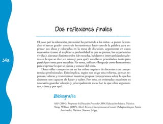 Dos reflexiones finales

      El	paso	por	la	educación	preescolar	ha	permitido	a	los	niños	−a	punto	de	con-
      cluir	el	tercer	grado−	construir	herramientas:	hacer	uso	de	la	palabra	para	ex-
      presar sus ideas y colocarlas en la mesa de discusión, argumentar en casos
      necesarios (como al explicar a profundidad lo que se piensa, las experiencias
      vividas), ejecutar distintos roles (de escucha, hablante o intercambiando sabe-
348
      res en lo que se dice, en cómo y para qué), establecer prioridades, tanto para
      participar como para escuchar. En suma, utilizar el lenguaje como herramienta
      para expresar lo que se piensa y conoce del tema.
          Desarrollar competencias en los niños requiere de docentes con compe-
      tencias profesionales. Esto implica, según nos exige esta reforma, pensar, re-
      pensar, valorar y transformar nuestras propias concepciones sobre lo que los
      alumnos son capaces de hacer y saber. Por esto, en reiteradas ocasiones es
      necesario guardar silencio y principalmente escuchar lo que ellos argumen-
      tan, cómo y por qué.


                    Bibliografía

                    SEP (2004), Programa de Educación Preescolar 2004, Educación básica, México.
                    Steig, William (2007), Shrek Tercero. Cinco princesas al rescate (Adaptación por Annie
                          Averbach), México, Norma, 24 pp.
 