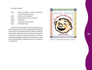 Leí a todos el título:

    Mtro.:       “Pedro es una pizza”… ¿Pedro es una pizza?...
                 Pero, ¿cómo puede ser esto? …
    Karla:       ¿Pedro se come una pizza?
    Mtro.:       (a todos) ¿Para qué sirve una pizza?
    Grupo:       ¡Para comer!
    Mtro.:       ¿Y para qué sirven los niños?
    Isaac:       ¡Para comer! (risas).

     ¿Para qué sirve la portada? ¿Les sirve de algo la porta­
da a mis alumnos? Se dice que no debe juzgarse un libro por
su portada. En esta ocasión hicimos lo contrario: utilizando

                                                                                                                   43
este elemento del cuento invité a los niños a que imagina­
ran de qué se trataría el cuento. Al contrastar sus ideas y
verificarlas más adelante, por medio de la lectura, nos sería
más sencillo establecer la diferencia entre “lo de afuera” y     Imagen 7. Portada del cuento Pedro es una pizza
“lo de adentro”.
 