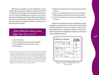 Mi deseo era que todos los niños aprendieran a usar el                         5. Medirnos para saber quién es el menor, porque el menor
juego; además, para hacer visibles las reglas, decidí hacer                            empieza.
una lámina con las de Monos locos, desde la perspectiva de                          6. Sacar con cuidado las varitas, si cae el mono te lo quedas.
los niños. Arianna y Migdal (por turnos) leían y en los equi-                       7. Tiras el dado para saber el color de la varita que sacas.
pos realizaron algunas acciones que ellas mencionaban; por                          8. Le toca el turno al niño o niña que está al lado derecho
ejemplo, sacar el material y contarlo. Al terminar la lectura                          del menor.
por parte de Arianna y Migdal, anotamos, en grupo, en una
lámina lo que se requiere:                                                           Revisar los instructivos y concluir las reglas fue un arduo
                                                                                 trabajo que nos llevó más de una semana. Para ellos fue fácil
                                                                                 identificar quién era el menor (en la regla 5 se indica que el
                                                                                 participante menor es quien tiene el primer turno); se mi-
           ¿Qué debemos hacer para                                               dieron colocándose de espaldas al compañero y el resto del
           jugar los Monos locos?                                                equipo validaba la estatura.

                                                                                                                                                     61
      1.   Leer el instructivo.
      2.   Contar las piezas para saber si están completas.
      3.   Gana el jugador que tira más menos3 monos.
      4.   Armar el juego.


3
    Se hace una especie de red con unas varitas de plástico que se entrecruzan
    en el tronco de una palmera; encima de las varas se colocan unos monitos
    de plástico. Cada jugador saca, por turnos, una vara; el ganador del juego
    es quien al terminar de sacar las varas, haya tirado menor cantidad de mo-
    nos. Los niños dicen más menos para referirse a “la menor cantidad”. Claro
    que con el uso del término “menor cantidad”, posteriormente se suprime la
    idea de “más menos” monos. Pero al principio así lo expresaron los niños
    (parece como si quisieran decir “más veces menos”); en muchos juegos el
    ganador es quien logra más (fichas, puntos, etcétera).                                  Imagen 2. Registro del juego Monos locos
                                                                                                        en un equipo
 