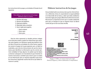 los instructivos de los juegos y actividades. El listado fue el       Elaborar instructivos de los juegos
siguiente:
                                                                  Esta actividad tardó una semana; claro que los niños la hicie-
                                                                  ron a diferentes ritmos. Es sorprendente la responsabilidad
         Para elaborar los instructivos de los juegos
                                                                  en el desarrollo de las tareas, y saber que todos estábamos
                 debemos tomar en cuenta:
                                                                  haciendo reglas para juegos diferentes les llenó de emoción.
            1.   Nombre del juego.                                Reconocían la importancia de lo que se estaba realizando,
            2.   Número de jugadores.                             para qué y el tiempo en que se requería hacer. Se dieron
            3.   Edad para jugarlos.                              cuenta de que no fue una tarea sencilla.
            4.   Materiales (para contarlos).
            5.   Hacer reglas para jugarlos.
                  •	 Quién empieza
                  •	 Quién sigue
                  •	 Quién gana
                                                                                                                                   63

     Para los niños representó un desafío, primero, indagar
en la Guía para madres y padres las indicaciones que reque-
rían para jugarlos; me solicitaron ayuda para leerles lo que
ahí decía. Durante las actividades, los niños fueron capaces
de conocer el juego (en la guía aparecen, por un lado, los
materiales, y por otro, las instrucciones), de usar los marca-
textos para identificar la información que les serviría (pri-
mero señalaban la hoja, algunos me pedían que les leyera
y entonces subrayaron con marcatextos lo que incluirían en
nuestro instructivo) y también para notar lo que no estaba
en esa información pero se requería especificar para hacer
                                                                        Imagen 4. Folleto con instrucciones para jugar
los instructivos (siguiendo nuestra lista de lo que debía to-
                                                                    dominó de figuras y colores (elaborado en computadora)
marse en cuenta).
 