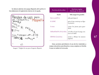 Se obtuvo además otro juego, Magnetix, del cual los ni-                                       Escritura regular
                                                                  Escritura de los niños
ños elaboraron el reglamento interno sin mi ayuda.                                              (hecha por la maestra)

                                                                          Eoriii               Sólo juegan los grandes

                                                               Solo ni pAiPA 6              sólo participan 6

                                                               E LEOC                       gana el que construye su figu-
                                                                                            ra primero

                                                               A nimn                       contar las piezas para guar-
                                                                                            darlo

                                                               AElImEOnEN JUGa l(Eio        se lo lleva el que lo juega, me-
                                                                                            nos en el salón

                                                               DRNDe CaAreEsm               anotar y dibujar los mejores       67
                                                                                            juguetes


                                                                  Estas acciones permitieron el uso de los materiales y
                                                              juegos educativos para llevarlos a casa y explorar en familia
      Imagen 7. Reglas de uso para el juguete Magnetix        lo que se realizó en la escuela.
 