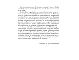 Escribieron estos relatos al reconstruir sus experiencias en el aula,
recordando y recuperando información de su diario y de los trabajos
de los niños.
    En los relatos, organizados por campos formativos, se harán pa-
tentes las previsiones de las profesoras y el profesor, los diferentes
estilos de trabajo y organización del grupo, además se conocerán las
incertidumbres vividas al momento de poner en práctica el trabajo,
así como las reacciones de los niños no previstas en el momento de
planificar –porque no todo es previsible–. Se incluyen las reflexiones
que cada uno hace a partir de su experiencia, porque el trabajo con
cada campo formativo implica, además del didáctico, conocimiento
del contenido que da sentido al trabajo en una situación didáctica.
    La Secretaría de Educación Pública ofrece esta publicación al per-
sonal docente, directivo y técnico de educación preescolar, como un
recurso útil para el análisis y la discusión sobre el trabajo docente en
los distintos campos formativos, las producciones de los niños y sus
reacciones a partir de las estrategias de intervención de la educadora,
entre otros tópicos. Es, asimismo, una invitación a probar nuevas ex-
periencias con los alumnos, sabiendo que no existe la práctica perfec-
ta y que siempre habrá posibilidades de mejorarla.


                                      Secretaría de Educación Pública
 