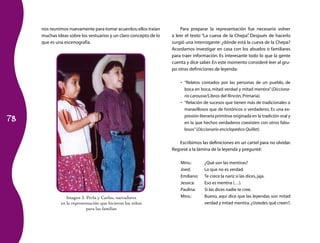 nos reunimos nuevamente para tomar acuerdos; ellos traían         Para preparar la representación fue necesario volver
     muchas ideas sobre los vestuarios y un claro concepto de lo   a leer el texto “La cueva de la Chepa” Después de hacerlo
                                                                                                         .
     que es una escenografía.                                      surgió una interrogante: ¿dónde está la cueva de la Chepa?
                                                                   Acordamos investigar en casa con los abuelos o familiares
                                                                   para traer información. Es interesante todo lo que la gente
                                                                   cuenta y dice saber. En este momento consideré leer al gru­
                                                                   po otras definiciones de leyenda:

                                                                       •	 “Relatos contados por las personas de un pueblo, de
                                                                          boca en boca, mitad verdad y mitad mentira” (Dicciona-
                                                                          rio Larousse/Libros del Rincón, Primaria).
                                                                       •	 “Relación de sucesos que tienen más de tradicionales o
                                                                          maravillosos que de históricos o verdaderos. Es una ex­

78
                                                                          presión literaria primitiva originada en la tradición oral y
                                                                          en la que hechos verdaderos coexisten con otros fabu­
                                                                          losos” (Diccionario enciclopédico Quillet).

                                                                      Escribimos las definiciones en un cartel para no olvidar.
                                                                   Regresé a la lámina de la leyenda y pregunté:

                                                                       Mtro.:       ¿Qué son las mentiras?
                                                                       Joed:        Lo que no es verdad.
                                                                       Emiliano:    Te crece la nariz si las dices, jaja.
                                                                       Jessica:     Eso es mentira (…).
                                                                       Paulina:     Si las dices nadie te cree.
                 Imagen	3.	Perla	y	Carlos,	narradores	                 Mtro.:       Bueno, aquí dice que las leyendas son mitad
              en la representación que hicieron los niños                           verdad y mitad mentira. ¿Ustedes qué creen?,
                           para las familias
 