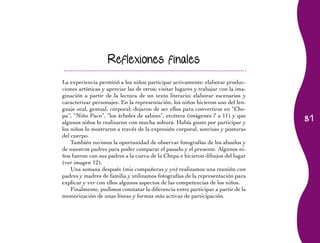 Reflexiones finales

La experiencia permitió a los niños participar activamente: elaborar produc-
ciones artísticas y apreciar las de otros; visitar lugares y trabajar con la ima-
ginación a partir de la lectura de un texto literario; elaborar escenarios y
caracterizar	personajes.	En	la	representación,	los	niños	hicieron	uso	del	len-
guaje	oral,	gestual,	corporal;	dejaron	de	ser	ellos	para	convertirse	en	“Che-
                                                                                    81
pa”,	“Niño	Paco”,	“los	árboles	de	sabino”,	etcétera	(imágenes	7	a	11)	y	que	
algunos niños lo realizaron con mucha soltura. Había gusto por participar y
los	niños	lo	mostraron	a	través	de	la	expresión	corporal,	sonrisas	y	posturas	
del cuerpo.
    También tuvimos la oportunidad de observar fotografías de los abuelos y
de nuestros padres para poder comparar el pasado y el presente. Algunos ni-
ños fueron con sus padres a la cueva de la Chepa e hicieron dibujos del lugar
(ver imagen 12).
    Una semana después (mis compañeras y yo) realizamos una reunión con
padres y madres de familia y utilizamos fotografías de la representación para
explicar y ver con ellos algunos aspectos de las competencias de los niños.
    Finalmente,	pudimos	constatar	la	diferencia	entre	participar	a	partir	de	la	
memorización de unas líneas y formas más activas de participación.
 