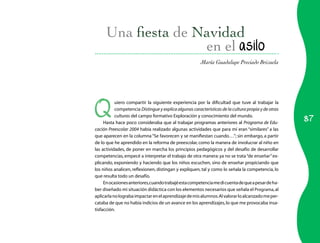 en el asilo
                                                        María Guadalupe Preciado Brizuela




Q
           uiero compartir la siguiente experiencia por la dificultad que tuve al trabajar la
           competencia Distingue y explica algunas características de la cultura propia y de otras

                                                                                                     87
           culturas del campo formativo Exploración y conocimiento del mundo.
     Hasta hace poco consideraba que al trabajar programas anteriores al Programa de Edu-
cación Preescolar 2004 había realizado algunas actividades que para mí eran “similares” a las
que aparecen en la columna “Se favorecen y se manifiestan cuando…”; sin embargo, a partir
de lo que he aprendido en la reforma de preescolar, como la manera de involucrar al niño en
las actividades, de poner en marcha los principios pedagógicos y del desafío de desarrollar
competencias, empecé a interpretar el trabajo de otra manera: ya no se trata “de enseñar” ex-
plicando, exponiendo y haciendo que los niños escuchen, sino de enseñar propiciando que
los niños analicen, reflexionen, distingan y expliquen, tal y como lo señala la competencia, lo
que resulta todo un desafío.
     En ocasiones anteriores,cuando trabajé esta competencia me di cuenta de que a pesar de ha-
ber diseñado mi situación didáctica con los elementos necesarios que señala el Programa, al
aplicarla no lograba impactar en el aprendizaje de mis alumnos. Al valorar lo alcanzado me per-
cataba de que no había indicios de un avance en los aprendizajes, lo que me provocaba insa-
tisfacción.
 