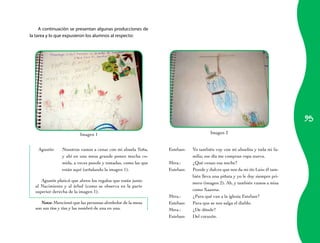 A continuación se presentan algunas producciones de
la tarea y lo que expusieron los alumnos al respecto:




                                                                                                                                   95
                            Imagen	1                                                      Imagen	2


    Agustín:	    Nosotros	vamos	a	cenar	con	mi	abuela	Toña,	         Esteban:	   Yo	también	voy	con	mi	abuelita	y	toda	mi	fa-
                 y	 ahí	 en	 una	 mesa	 grande	 ponen	 mucha	 co-                milia;	ese	día	me	compran	ropa	nueva.	
                 mida,	a	veces	pozole	y	tostadas,	como	las	que	      Mtra.:	     ¿Qué	cenan	esa	noche?	
                 están	aquí	(señalando	la	imagen	1).                 Esteban:	   Pozole	y	dulces	que	nos	da	mi	tío	Luis;	él	tam-
                                                                                 bién	lleva	una	piñata	y	yo	le	doy	siempre	pri-
      Agustín	platicó	que	abren	los	regalos	que	están	junto	
                                                                                 mero	(imagen	2).	Ah,	y	también	vamos	a	misa	
  al	 Nacimiento	 y	 al	 árbol	 (como	 se	 observa	 en	 la	 parte	
  superior	derecha	de	la	imagen	1).                                              como	Xaanna.
                                                                     Mtra.:	     ¿Para	qué	van	a	la	iglesia	Esteban?	
     Nota:	Mencionó	que	las	personas	alrededor	de	la	mesa	           Esteban:	   Para	que	se	nos	salga	el	diablo.
  son	sus	tíos	y	tías	y	las	nombró	de	una	en	una.                    Mtra.:	     ¿De	dónde?
                                                                     Esteban:	   Del	corazón.
 