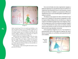 Una vez terminada esta tarea organizamos equipos y
                                                                        pedí que registraran en unas láminas lo que era similar en su
                                                                        celebración de la Navidad; lo fueron mencionando a manera
                                                                        de lluvia de ideas. En realidad no se presentaron diferencias
                                                                        significativas, por lo cual se decidió graficar aquellas que re-
                                                                        sultaron comunes.
                                                                             Al trabajar en los equipos los niños comentaron lo que
                                                                        hacen con su familia, las cosas que les comprarían, la cena;
                                                                        la mayoría elaboró dibujos de las coincidencias, en algunos
                                                                        surgió la necesidad de agregar texto a las imágenes, enton-
                                                                        ces me preguntaron cómo se escribía, por ejemplo, “regalos”     ,
                               Imagen	3                                 si “con la r de Ramón” En esta, como en muchas acciones
                                                                                                 .
                                                                        más, los niños hicieron uso de sus recursos para expresar de

96
     Isaías	comentó	que	él	vive	en	casa	de	sus	abuelitos,	y	sus	        forma escrita lo que deseaban comunicar.
     tíos	son	quienes	vienen	a	ver	a	su	abuelita;	señaló	que	no	             En las siguientes imágenes (4, 5, 6 y 7 )se muestran re-
     tiene	 primos	 como	 él	 (refiriéndose	 a	 la	 edad),	 por	 eso	
                                                                        presentaciones de los niños sobre los aspectos de coinci-
     no	rompen	piñatas,	pero	en	el	árbol	el	niño	Dios	le	deja	
     muchos	regalos	y	también	en	el	Nacimiento	(se	observa	             dencia encontrados en sus familias como parte de la tradi-
     en	la	parte	inferior	derecha	de	la	imagen	3).                      ción navideña.
         Isaías	les	dijo	a	sus	compañeros	que	ese	día	van	a	misa,	
     pero	 a	 diferencia	 de	 los	 demás	 señaló	 —vamos	 a	 darle	
     gracias	a	papá	Dios,	a	la	virgen	y	a	todos	los	santos	para	
                                                                          Oswaldo
     que	nos	cuiden;	también	ese	día	salimos	a	la	peregrina-
                                                                             dibujó	
     ción—.	Mostró	al	resto	del	grupo	la	imagen	que	aparece	
                                                                          la	piñata
     en	el	lado	izquierdo	donde	se	observa	a	un	sacerdote	ce-
     lebrando	la	misa	(imagen	3).
         Isaías	agregó	—aquí	está	el	padre	haciendo	la	consa-
     gración	de	la	hostia.



                                                                                                         Imagen	4
 