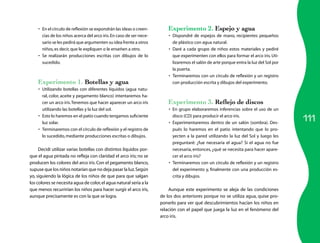 111 
• En el círculo de reflexión se expondrán las ideas o creen-cias 
de los niños acerca del arco iris. En caso de ser nece-sario 
se les pedirá que argumenten su idea frente a otros 
niños, es decir, que le expliquen o le enseñen a otro. 
• Se realizarán producciones escritas con dibujos de lo 
sucedido. 
Experimento 1. Botellas y agua 
• Utilizando botellas con diferentes líquidos (agua natu-ral, 
color, aceite y pegamento blanco) intentaremos ha-cer 
un arco iris. Tenemos que hacer aparecer un arco iris 
utilizando las botellas y la luz del sol. 
• Esto lo haremos en el patio cuando tengamos suficiente 
luz solar. 
• Terminaremos con el círculo de reflexión y el registro de 
lo sucedido, mediante producciones escritas o dibujos. 
Decidí utilizar varias botellas con distintos líquidos por-que 
el agua pintada no refleja con claridad el arco iris; no se 
producen los colores del arco iris. Con el pegamento blanco, 
supuse que los niños notarían que no deja pasar la luz. Según 
yo, siguiendo la lógica de los niños de que para que salgan 
los colores se necesita agua de color, el agua natural sería a la 
que menos recurrirían los niños para hacer surgir el arco iris, 
aunque precisamente es con la que se logra. 
Experimento 2. Espejo y agua 
• Dispondré de espejos de mano, recipientes pequeños 
de plástico con agua natural. 
• Daré a cada grupo de niños estos materiales y pediré 
que experimenten con ellos para formar el arco iris. Uti-lizaremos 
el salón de arte porque entra la luz del Sol por 
la puerta. 
• Terminaremos con un círculo de reflexión y un registro 
con producción escrita y dibujos del experimento. 
Experimento 3. Reflejo de discos 
• En grupo elaboraremos inferencias sobre el uso de un 
disco (CD) para producir el arco iris. 
• Experimentaremos dentro de un salón (sombra). Des-pués 
lo haremos en el patio intentando que lo pro-yecten 
a la pared utilizando la luz del Sol y luego les 
preguntaré: ¿fue necesaria el agua? Si el agua no fue 
necesaria, entonces, ¿qué se necesita para hacer apare-cer 
el arco iris? 
• Terminaremos con un círculo de reflexión y un registro 
del experimento y, finalmente con una producción es-crita 
y dibujos. 
Aunque este experimento se aleja de las condiciones 
de los dos anteriores porque no se utiliza agua, quise pro-ponerlo 
para ver qué descubrimientos hacían los niños en 
relación con el papel que juega la luz en el fenómeno del 
arco iris. 
 