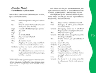 113 
¿Ciencia o Magia? 
Formulando explicaciones 
Entre las ideas1 que marcaron el desarrollo de la situación, 
algunas fueron contrastantes: 
Irene: El arco iris separa las nubes para que no se 
junten. 
Fer: El arco iris no separa las nubes. Su forma es así 
(hace un arco con su diadema). 
Hugo: Y necesita brillo del cielo para que aparezca. 
Mtro.: ¿Del cielo? 
Hugo: Ajá. 
Fer: No del cielo, del Sol. 
Mtro.: ¿Y qué pasaría si no hay Sol? 
Irene: Se muere. 
Mtro.: ¿El arco iris se muere? 
Fer: ¡No! ¡El arco iris no se muere! (A Irene) Mira, la 
mesa no se muere, la diadema no se muere. 
Humberto: Las frutas sí se mueren. La leche también se 
echa a perder. 
Fer: (Persuadiendo a Irene). Lo que sí se muere son 
las plantas, los animales, las flores, los hongos, 
los bichos y nosotros. 
1 Para hacer el registro de los argumentos siempre tuve a la mano mi diario de 
campo en donde escribía los diálogos significativos de la situación. A veces 
me apoyo en grabaciones o fotografías, pero la mejor herramienta es estar 
siempre atento a lo que dicen y hacen para utilizarlo dentro de la situación y 
las intervenciones. 
Para Irene el arco iris ¡está vivo! Evidentemente, esta 
explicación no concuerda con las ideas de Fernanda ni de 
Humberto. ¿Qué lleva a Irene a atribuirle vida al arco iris? 
Irene explicaba algunos fenómenos desde un pensa-miento 
mágico. Fernanda, por otro lado, argumentaba con 
descripciones y otros conocimientos. 
Mtro.: ¿De qué creen que esté hecho el arco iris? 
Irene: ¡De magia y de colores!, pues cuando sale 
hace crecer las flores. 
Fernanda: ¿De magia?, ¿a poco el arco iris echa lluvia? 
¡Porque no existe la magia! ¿Verdad maestro? 
Mtro.: (A Irene) ¿Existe la magia? 
Fernanda: (A Irene) Si existiera la magia habría polvito 
de hadas por todos lados. 
Mtro.: (A todos) Entonces, ¿de qué está hecho el 
arco iris? 
Fernanda: Es como de humito. 
Humberto: De agua, Sol y colores. 
Mtro.: ¿Y lo podríamos tocar? 
Irene: No, porque está muy alto. 
Hugo: No se podría porque estamos chiquitos. 
Mtro.: Y si pudiéramos ir en un avión hasta el cielo y 
tocarlo, ¿de qué crees que estaría hecho? 
Irene: De dulce. 
Fernanda: ¡No!, el arco iris es de humito como el de 
las nubes, por eso el avión puede pasar por 
ellos. 
 