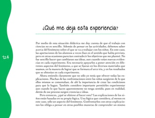 124 
¿Qué me deja esta experiencia? 
Por medio de esta situación didáctica me doy cuenta de que el trabajo con 
ciencias no es sencillo. Además de pensar en las actividades, debemos saber 
acerca del fenómeno sobre el que se va a trabajar con los niños. En este caso, 
las aportaciones de los alumnos a veces iban en el sentido que había previsto, 
pero en otras ocasiones parecían contradecir los objetivos que me planteé. No 
fue sencillo hacer que cambiaran sus ideas, aun cuando veían nuevas eviden­cias 
en cada experimento. Era necesario apoyarlos a poner atención en dife­rentes 
aspectos del fenómeno, a que se fijaran en los diversos materiales que 
usamos, en la manera de lograr que se formara el arco iris, y en los resultados 
que se obtenían en cada experimento. 
Ahora entiendo claramente que no sólo yo tenía que ofrecer todas las ex­plicaciones. 
Muchas de las confrontaciones entre los niños surgieron de lo que 
ellos mismos se comentaban, de ahí la importancia de crear las condiciones 
para que lo hagan. También considero importante permitirles experimentar 
aun cuando lo que hacen aparentemente no tenga sentido, pues en realidad, 
detrás de ese proceso surgen creencias e ideas. 
Pero entonces, ¿qué se obtiene al hacer esto? Las explicaciones de los ni­ños 
están basadas en su propia lógica. Una lógica que considera, al menos en 
este caso, sólo un aspecto del fenómeno. Confrontarlos con otras explicacio­nes 
los obliga a pensar en otras posibles maneras de comprender un mismo 
 