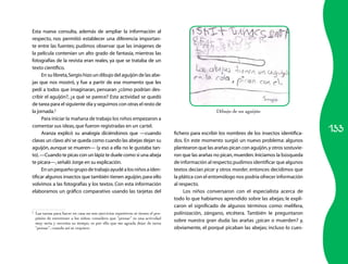 133 
Esta nueva consulta, además de ampliar la información al 
respecto, nos permitió establecer una diferencia importan­te 
entre las fuentes; pudimos observar que las imágenes de 
la película contenían un alto grado de fantasía, mientras las 
fotografías de la revista eran reales, ya que se trataba de un 
texto científico. 
En su libreta, Sergio hizo un dibujo del aguijón de las abe­jas 
que nos mostró, y fue a partir de ese momento que les 
pedí a todos que imaginaran, pensaran ¿cómo podrían des­cribir 
el aguijón?, ¿a qué se parece? Esta actividad se quedó 
de tarea para el siguiente día y seguimos con otras el resto de 
la jornada.2 
Para iniciar la mañana de trabajo los niños empezaron a 
comentar sus ideas, que fueron registradas en un cartel. 
Aranza explicó su analogía diciéndonos que —cuando 
clavas un clavo ahí se queda como cuando las abejas dejan su 
aguijón, aunque se mueren— (y eso a ella no le gustaba tan­to). 
—Cuando te picas con un lápiz te duele como si una abeja 
te picara—, señaló Jorge en su explicación. 
En un pequeño grupo de trabajo ayudé a los niños a iden­tificar 
algunos insectos que también tienen aguijón, para ello 
volvimos a las fotografías y los textos. Con esta información 
elaboramos un gráfico comparativo usando las tarjetas del 
2 Las tareas para hacer en casa no son ejercicios repetitivos ni tienen el pro-pósito 
de entretener a los niños; considero que “pensar” es una actividad 
muy seria y necesita su tiempo, es por ello que me agrada dejar de tarea 
“pensar”, cuando así se requiere. 
de un aguijón 
fichero para escribir los nombres de los insectos identifica­dos. 
En este momento surgió un nuevo problema: algunos 
plantearon que las arañas pican con aguijón, y otros sostuvie­ron 
que las arañas no pican, muerden. Iniciamos la búsqueda 
de información al respecto; pudimos identificar que algunos 
textos decían picar y otros morder, entonces decidimos que 
la plática con el entomólogo nos podría ofrecer información 
al respecto. 
Los niños conversaron con el especialista acerca de 
todo lo que habíamos aprendido sobre las abejas; le expli­caron 
el significado de algunos términos como: melífera, 
polinización, zángano, etcétera. También le preguntaron 
sobre nuestra gran duda: las arañas ¿pican o muerden? y, 
obviamente, el porqué picaban las abejas; incluso lo cues­Dibujo 
 