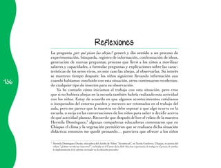 136 
Reflexiones 
La pregunta ¿por qué pican las abejas? generó y dio sentido a un proceso de 
experimentación, búsqueda, registro de información, confrontación de ideas, 
generación de nuevas preguntas; proceso que llevó a los niños a movilizar 
saberes y capacidades, a formular preguntas y explicaciones sobre las carac-terísticas 
de los seres vivos, en este caso las abejas, al observarlas. Su interés 
se mantuvo tiempo después: los niños siguieron llevando información aun 
cuando habíamos concluido con esta situación, otros continuaron recolectan-do 
cualquier tipo de insectos para su observación. 
Ya he contado cómo iniciamos el trabajo con esta situación, pero creo 
que si no hubiera abejas en la escuela también habría realizado esta actividad 
con los niños. Estoy de acuerdo en que algunos acontecimientos cotidianos 
o inesperados del entorno pueden y merecen ser retomados en el trabajo del 
aula, pero me parece que la maestra no debe esperar a que algo ocurra en la 
escuela, o surja en las conversaciones de los niños para saber o decidir acerca 
de qué actividad planear. Recuerdo que después de leer el relato de la maestra 
Hermila Domínguez,3 algunas compañeras educadoras comentaron que en 
Chiapas el clima y la vegetación permitieron que se realizara dicha situación 
didáctica; entonces me quedé pensando… pareciera que ofrecer a los niños 
3 Hermila Domínguez Durán, educadora del Jardín de Niños “Xicoténcatl”, en Tuxtla Gutiérrez, Chiapas, es autora del 
relato “¿Cómo recolectar insectos?”, incluida en el Curso de la SEP Nuestras experiencias de trabajo en el proceso de cambio: 
la implementación de la reforma curricular en la educación preescolar. 
 