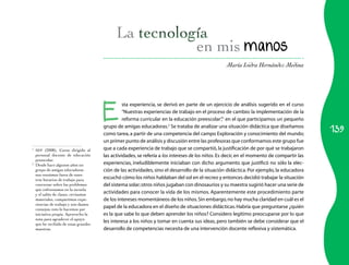 139 
en mis manos 
María Isidra Hernández Medina 
Esta experiencia, se derivó en parte de un ejercicio de análisis sugerido en el curso 
“Nuestras experiencias de trabajo en el proceso de cambio: la implementación de la 
reforma curricular en la educación preescolar”,1 en el que participamos un pequeño 
grupo de amigas educadoras.2 Se trataba de analizar una situación didáctica que diseñamos 
como tarea, a partir de una competencia del campo Exploración y conocimiento del mundo; 
un primer punto de análisis y discusión entre las profesoras que conformamos este grupo fue 
que a cada experiencia de trabajo que se compartió, la justificación de por qué se trabajaron 
las actividades, se refería a los intereses de los niños. Es decir, en el momento de compartir las 
experiencias, ineludiblemente iniciaban con dicho argumento que justificó no sólo la elec­ción 
de las actividades, sino el desarrollo de la situación didáctica. Por ejemplo, la educadora 
escuchó cómo los niños hablaban del sol en el recreo y entonces decidió trabajar la situación 
del sistema solar; otros niños jugaban con dinosaurios y su maestra sugirió hacer una serie de 
actividades para conocer la vida de los mismos. Aparentemente este procedimiento parte 
de los intereses momentáneos de los niños. Sin embargo, no hay mucha claridad en cuál es el 
papel de la educadora en el diseño de situaciones didácticas. Habría que preguntarse ¿quién 
es la que sabe lo que deben aprender los niños? Considero legítimo preocuparse por lo que 
les interesa a los niños y tomar en cuenta sus ideas, pero también se debe considerar que el 
desarrollo de competencias necesita de una intervención docente reflexiva y sistemática. 
1 SEP (2008), Curso dirigido al 
personal docente de educación 
preescolar. 
2 Desde hace algunos años un 
grupo de amigas educadoras 
nos reunimos fuera de nues­tros 
horarios de trabajo para 
conversar sobre los problemas 
que enfrentamos en la escuela 
y el salón de clases, revisamos 
materiales, compartimos expe­riencias 
de trabajo y nos damos 
consejos; esto lo hacemos por 
iniciativa propia. Aprovecho la 
nota para agradecer el apoyo 
que he recibido de estas grandes 
maestras. 
 