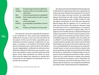 142 
Aneliz: Funciona porque conectas el cable de luz. 
Santiago: Si pones un disco no se oye, tienes que pi­carle 
primero. 
Mtra.: ¿Cómo creen que pasa la luz a la grabadora? 
Santiago: Como energía, porque las pilas le pasan 
energía. 
Mtra.: ¿Cómo es la energía? 
Emiliano: ¡La energía llega a la grabadora en este bo­tón! 
Mtra.: Al botón, ¿se le presiona o se le da vuelta? 
Estas ideas dan cuenta de la capacidad de razonamien­to 
que manifiestan los niños cuando están entendiendo y 
explicando lo que pasa: en este caso el funcionamiento de 
los aparatos. Se dice que entre dichas capacidades, que se 
desarrollan de manera progresiva, la elaboración de cate­gorías 
y conceptos es una poderosa herramienta mental 
para la comprensión, pues a través de ella los niños llegan a 
descubrir regularidades y similitudes entre elementos, hacer 
inferencias utilizando la información que ya poseen.4 Cuan­do 
los niños explican “si picas o presionas aquí funciona”, de 
alguna manera están percibiendo una relación de causa-efecto 
entre dos objetos. Esto representa un anticipo de la 
construcción de una categoría muy importante en la com­prensión 
de los procesos. 
4 SEP (2004), Programa de Educación Preescolar 2004, p. 82. 
Para seguir promoviendo el planteamiento de preguntas, 
la elaboración de explicaciones, inferencias y argumentos les 
propuse desarmar el aparato. Esta propuesta los entusiasmó 
mucho. Para realizar esta tarea, reunimos con anterioridad 
algunas herramientas que ellos mismos habían propuesto: 
martillos, desarmadores, clavos, cuchillos, tornillos. Yo sabía 
que algunas herramientas no eran útiles, pero dejé que las 
llevaran porque ellos las sugirieron y en su momento ten­drían 
que discriminarlas. Para desarmar colocamos todas 
las herramientas junto a la radiograbadora, y a la pregunta, 
¿qué herra­mientas 
necesitamos? surgieron ideas como “le 
pegamos con el martillo hasta que se desbarate”. Después de 
imaginar qué pasaría si hiciéramos lo que se propuso, empe­zaron 
a probar los instrumentos que tenían al alcance, selec­cionándolos, 
algunos por obviedad y otros de acuerdo con 
su utilidad. En uno de los equipos se presentó un problema: 
no podían quitar los tornillos, usaron varias veces los distintos 
desarmadores que teníamos, incluso Erick sugirió que usára­mos 
una radiograbadora de otro equipo que ya estaba des­armada. 
Pasaron un buen rato discutiendo y tratando hasta 
que les ayudé para que observaran que la forma de la cabeza 
del tornillo no correspondía a la del desarmador; así que es­peramos 
hasta el día siguiente para llevar al salón un desar­mador 
de cruz y poder desarmar el aparato. Esta situación 
sólo se presentó en este equipo, y que la compartieran me 
pareció importante, y entonces les pedí que hicieran un di­bujo 
para que les explicaran a sus compañeros los problemas 
que habían tenido cuando desarmaron la radiograbadora. 
 