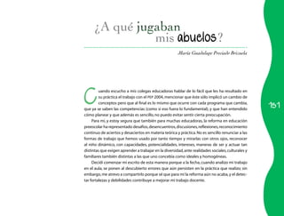 151 
mis abuelos? 
María Guadalupe Preciado Brizuela 
Cuando escucho a mis colegas educadoras hablar de lo fácil que les ha resultado en 
su práctica el trabajo con el PEP 2004, mencionar que éste sólo implicó un cambio de 
conceptos pero que al final es lo mismo que ocurre con cada programa que cambia, 
que ya se saben las competencias (como si eso fuera lo fundamental), y que han entendido 
cómo planear y que además es sencillo, no puedo evitar sentir cierta preocupación. 
Para mí, y estoy segura que también para muchas educadoras, la reforma en educación 
preescolar ha representado desafíos, desencuentros, discusiones, reflexiones, reconocimiento 
continuo de aciertos y desaciertos en materia teórica y práctica. No es sencillo renunciar a las 
formas de trabajo que hemos usado por tanto tiempo y mirarlas con otros ojos, reconocer 
al niño dinámico, con capacidades, potencialidades, intereses, maneras de ser y actuar tan 
distintas que exigen aprender a trabajar en la diversidad, ante realidades sociales, culturales y 
familiares también distintas a las que uno concebía como ideales y homogéneas. 
Decidí comenzar mi escrito de esta manera porque a la fecha, cuando analizo mi trabajo 
en el aula, se ponen al descubierto errores que aún persisten en la práctica que realizo; sin 
embargo, me atrevo a compartirlo porque sé que para mí la reforma aún no acaba, y el detec­tar 
fortalezas y debilidades contribuye a mejorar mi trabajo docente. 
 