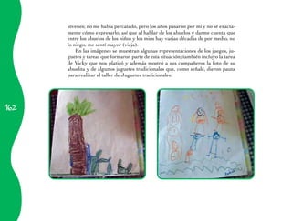 162 
jóvenes; no me había percatado, pero los años pasaron por mí y no sé exacta-mente 
cómo expresarlo, así que al hablar de los abuelos y darme cuenta que 
entre los abuelos de los niños y los mios hay varias décadas de por medio, no 
lo niego, me sentí mayor (vieja). 
En las imágenes se muestran algunas representaciones de los juegos, ju-guetes 
y tareas que formaron parte de esta situación; también incluyo la tarea 
de Vicky que nos platicó y además mostró a sus compañeros la foto de su 
abuelita y de algunos juguetes tradicionales que, como señalé, dieron pauta 
para realizar el taller de Juguetes tradicionales. 
 