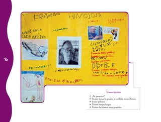 16 
Transcripción: 
• ¿Se parecen? 
• Tienen la nariz grande y también tienen lentes. 
• Están pelones. 
• Tienen orejas largas. 
• Tienen las manos muy grandes. 
 