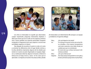 174 Los niños se interesaban en aquello que observaban; 
surgían inquietudes, preguntas interesantes, hipótesis e 
ideas que tenían que ver no sólo con los aspectos artísticos 
sino, a veces, también con vivencias personales. Comparto 
enseguida un fragmento de lo que, respecto a una de esas 
actividades, registré en mi diario: 
Hoy después de escuchar el cuento La vida en la selva 
y comentar las diferencias entre el lugar donde vivimos y 
la selva, decidimos representar algunos de los árboles que 
existen en nuestra escuela. Organizados en equipos eligie­ron 
un árbol para observar, algunos lo tocaron, sintieron la 
textura de sus hojas, tronco y raíces –en los casos que se 
apreciaba–; la mayoría se recostó en las áreas verdes y desde 
ahí observaban con detenimiento. Me acerqué a un equipo 
y entablamos el siguiente diálogo: 
Mtra.: ¿Por qué eligieron este árbol? 
Ari: A mí porque me gusta mucho, da muchas flo­res 
amarillas, y mira maestra (otorgándome 
una) están suavecitas como bebé, tócala con 
cuidado para que no se desbarate. 
Juan: Mi mamá dice que se llama “primavera” (refi­riéndose 
al árbol). 
Mtra.: ¿Por qué se llamará así? 
Edgardo: A lo mejor porque está grandísimo como palo, y 
le dicen primavera porque tiene muchas flores. 
 