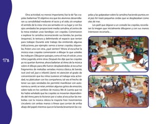 178 
Otra actividad, no menos importante, fue la de “las cra­yolas 
bailarinas”. El objetivo era que los alumnos desarrolla­ran 
su sensibilidad mediante el tacto y el oído, sin emplear 
el sentido de la vista. Una vez sentados en su lugar y con los 
ojos vendados les proporcioné media cartulina, al centro de 
la mesa estaban unas bandejas con crayolas. Comenzaron 
a explorar la cartulina reconociendo sus bordes, las puntas 
(esquinas), la textura y delimitando el espacio que tenían 
para trabajar. Durante este trabajo iba emitiendo algunas 
indicaciones, por ejemplo: vamos a tomar crayolas, tóquen­las, 
froten una con otra, ¿qué sienten? Ahora al escuchar la 
música esas crayolas comenzarán a dibujar lo que ustedes 
les indiquen. Dibujaron paisajes, como el mar, el volcán, unos 
niños jugando, entre otras. Después les dije que las crayolas 
ya no querían iluminar, ahora bailarían al ritmo de la música 
sobre el dibujo; para ello fueron desplazándolas al escuchar 
fragmentos de melodías variadas: música clásica, de banda, 
rock and roll, jazz e infantil. Llamó mi atención el grado de 
concentración que los niños tuvieron al trabajar esta activi­dad, 
no platicaban con los compañeros; tal vez el hecho de 
tener sus ojos vendados les permitió manifestar con auto­nomía 
su sentir, se reían, emitían algunos gritos de emoción, 
sobre todo en los cambios de música. Me di cuenta que no 
les había señalado que las crayolas se moverían dependien­do 
del ritmo, pero lo hicieron por sí solos al escuchar las me­lodías: 
con la música clásica la mayoría hizo movimientos 
circulares con ambas manos o líneas que corrían de arriba 
abajo del papel, mientras que en la banda levantaron las cra­yolas 
y las golpeaban sobre la cartulina haciendo puntos; en 
el jazz Ari trazó pequeñas ondas que se desplazaban como 
olas de mar. 
Les pedí que dejaran a un costado las crayolas, recorda­ran 
la imagen que inicialmente dibujaron y con sus manos 
intentaran recortarla… 
 