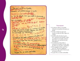 18 
Transcripción: 
• La dejaron solita en el pueblo, 
solamente una paloma mensajera se 
quedó. 
• La Sra. le daba de comer pan 
mojado en salsa de chile y agua con 
vinagre. 
• Cuando todos dormían, la peor 
Sra. construyó una muralla y todos 
se quedaron encerrados, entonces 
ella volvió a ser malvada ¡la más 
malvadísima! 
• Los habitantes del pueblo se 
reunieron en la plaza y el más viejo 
de todos tuvo una idea, ¡engañarla! 
• Si les pegaba le dirían ¡qué rico, 
otra vez! ¡Por favor pégueme! 
• Si les hacía algo malo, le decían que 
era bueno, al revés. 
• La peor Sra. se sentía confundida. 
 