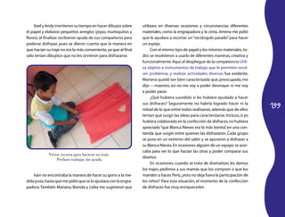 199 
Itzel y Andy invirtieron su tiempo en hacer dibujos sobre 
el papel y elaborar pequeños arreglos (joyas, muñequitos y 
flores); al finalizar recibieron ayuda de sus compañeros para 
poderse disfrazar, pues se dieron cuenta que la manera en 
que hacían su traje no era la más conveniente, ya que al final 
sólo tenían dibujitos que no les sirvieron para disfrazarse. 
Iván no encontraba la manera de hacer su gorro a la me-dida 
justa, hasta que me pidió que se lo ajustara con la engra-padora. 
También Mariana, Brenda y Lidza me sugirieron que 
utilizara en diversas ocasiones y circunstancias diferentes 
materiales, como la engrapadora y la cinta. Jimena me pidió 
que le ayudara a recortar un “rectángulo parado” para hacer 
un espejo. 
Con el mismo tipo de papel y los mismos materiales, to-dos 
se resolvieron a usarlo de diferentes maneras, creativa y 
funcionalmente. Aquí, el despliegue de la competencia Utili-za 
objetos e instrumentos de trabajo que le permiten resol-ver 
problemas y realizar actividades diversas fue evidente. 
Mariana quedó tan bien caracterizada que, preocupada, me 
dijo —maestro, así no me voy a poder desmayar ni me voy 
a poder parar. 
¿Qué hubiera sucedido si les hubiera ayudado a hacer 
sus disfraces? Seguramente no habría logrado hacer ni la 
mitad de lo que entre todos realizaron, además que de ellos 
tenían que surgir las ideas para caracterizarse. Incluso, si yo 
hubiera colaborado en la confección de disfraces, no hubiera 
apreciado “qué Blanca Nieves era la más bonita”, en una con-tienda 
que surgió entre quienes las disfrazaron. Cada grupo 
se puso en un extremo del salón y se apuraron a disfrazar a 
su Blanca Nieves. En ocasiones alguien de un equipo se acer-caba 
para ver lo que hacían las otras y poder comparar sus 
diseños. 
En ocasiones, cuando se trata de dramatizar, les damos 
los trajes, pedimos a sus mamás que los compren o que los 
manden a hacer. Pero, ¿esto no deja fuera la participación de 
los niños? Para esta situación, el momento de la confección 
de disfraces fue muy enriquecedor. 
Víctor recorta para hacerse su traje. 
Prefiere trabajar sin ayuda 
 