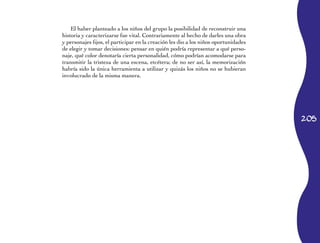 205 
El haber planteado a los niños del grupo la posibilidad de reconstruir una 
historia y caracterizarse fue vital. Contrariamente al hecho de darles una obra 
y personajes fijos, el participar en la creación les dio a los niños oportunidades 
de elegir y tomar decisiones: pensar en quién podría representar a qué perso­naje, 
qué color denotaría cierta personalidad, cómo podrían acomodarse para 
transmitir la tristeza de una escena, etcétera; de no ser así, la memorización 
habría sido la única herramienta a utilizar y quizás los niños no se hubieran 
involucrado de la misma manera. 
 