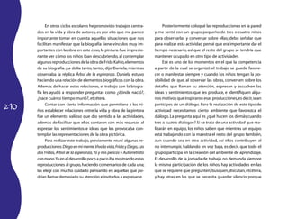 210 
En otros ciclos escolares he promovido trabajos centra-dos 
en la vida y obra de autores, es por ello que me parece 
importante tomar en cuenta aquellas situaciones que nos 
facilitan manifestar que la biografía tiene vínculos muy im-portantes 
con la obra; en este caso, la pintura. Fue impresio-nante 
ver cómo los niños iban descubriendo, al contemplar 
algunas reproducciones de la obra de Frida Kahlo, elementos 
de su biografía. ¡Le dolía tanto, tanto!, dijo Daniela, mientras 
observaba la réplica Árbol de la esperanza. Daniela estuvo 
haciendo una relación de elementos biográficos con la obra. 
Además de hacer estas relaciones, el trabajo con la biogra-fía 
les ayudó a responder preguntas como ¿dónde nació?, 
¿hace cuánto tiempo murió?, etcétera. 
Contar con cierta información que permitiera a los ni-ños 
establecer relaciones entre la vida y obra de la pintora 
fue un elemento valioso que dio sentido a las actividades, 
además de facilitar que ellos contaran con más recursos al 
expresar los sentimientos e ideas que les provocaba con-templar 
las representaciones de la obra pictórica. 
Para realizar este trabajo, previamente reuní algunas re-producciones: 
Diego en mi mente, Viva la vida, Frida y Diego, Las 
dos Fridas, Árbol de la esperanza, Yo y mis pericos y Autorretrato 
con mono. Ya en el desarrollo poco a poco iba mostrando estas 
reproducciones al grupo, haciendo comentarios de cada una; 
las elegí con mucho cuidado pensando en aquellas que po-drían 
llamar demasiado su atención e invitarlos a expresarse. 
Posteriormente coloqué las reproducciones en la pared 
y me senté con un grupo pequeño de tres o cuatro niños 
para observarlas y conversar sobre ellas; debo señalar que 
para realizar esta actividad pensé que era importante dar el 
tiempo necesario, así que el resto del grupo se tendría que 
mantener ocupado en otro tipo de actividades. 
Ese es uno de los momentos en el que la competencia 
a partir de la cual se organizó el trabajo se puede favore-cer 
o manifestar siempre y cuando los niños tengan la po-sibilidad 
de que, al observar las obras, conversen sobre los 
detalles que llaman su atención, expresen y escuchen las 
ideas y sentimientos que les produce, e identifiquen algu-nos 
motivos que inspiraron esas producciones, es decir, sean 
partícipes de un diálogo. Para la realización de este tipo de 
actividad necesitamos cierto ambiente que favorezca el 
diálogo. La pregunta aquí es ¿qué hacen los demás cuando 
tres o cuatro dialogan? Si se trata de una actividad que rea-lizarán 
en equipo, los niños saben que mientras un equipo 
está trabajando con la maestra el resto del grupo también, 
aun cuando sea en otra actividad, así ellos contribuyen al 
no interrumpir, hablando en voz baja, es decir, que todo el 
grupo participa en la creación del ambiente de aprendizaje. 
El desarrollo de la jornada de trabajo no demanda siempre 
la misma participación de los niños; hay actividades en las 
que se requiere que pregunten, busquen, discutan, etcétera, 
y hay otras en las que se necesita guardar silencio porque 
 