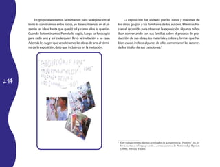 214 
En grupo elaboramos la invitación para la exposición: el 
texto lo construimos entre todos, yo iba escribiendo en el pi-zarrón 
las ideas hasta que quedó tal y como ellos lo querían. 
Cuando lo terminamos Pamela lo copió, luego se fotocopió 
para cada uno y así cada quien llevó la invitación a su casa. 
Además les sugerí que vendiéramos las obras de arte al térmi-no 
de la exposición, dato que incluimos en la invitación. 
La exposición fue visitada por los niños y maestras de 
los otros grupos y los familiares de los autores. Mientras ha-cían 
el recorrido para observar la exposición, algunos niños 
iban conversando con sus familias sobre el proceso de pro-ducción 
de sus obras, los materiales, colores, formas que ha-bían 
usado, incluso algunos de ellos comentaron las razones 
de los títulos de sus creaciones.4 
4 Este trabajo retoma algunas actividades de la experiencia “Pintores”, en So-bre 
la enseñanza del lenguaje escrito… y temas aledaños, de Nemirovsky, Myriam 
(2000), México, Paidós. 
 