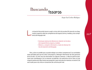 Sergio Isaí Cordero Rodríguez 
tesoros 
L a situación Buscando tesoros surgió a inicios del ciclo escolar. Mi intención era diag-nosticar 
aspectos sobre las competencias de espacio, forma y medida, y otra compe-tencia 
227 de lenguaje oral: 
• Construye sistemas de referencia en relación con la ubica-ción 
espacial (forma, espacio y medida). 
• Obtiene y comparte información a través de diversas for-mas 
de expresión oral (lenguaje). 
Pero, ¿cómo es posible que se pueda trabajar con ambas competencias? Las actividades 
están pensadas para que los niños comuniquen y obtengan información de otras personas 
de la escuela –en este caso, de intercambio con algunas maestras–; a ellas les pedí de ante-mano 
que contribuyeran con la situación accediendo a las peticiones de los niños, sin dar 
ninguna ayuda extra. Ellos tenían que preguntar (¿qué sería para las maestras un tesoro?). De 
este modo, puse a los niños en situaciones de comunicación real. 
 