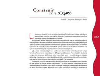Hermila Concepción Domínguez Durán 
L a presente situación forma parte del diagnóstico. Se realizó para indagar qué saben y 
pueden hacer los niños con relación al campo Pensamiento matemático, específica­mente 
239 del aspecto: forma, espacio y medida. 
Antes quiero señalar que estaba acostumbrada a valorar lo que no podían hacer los ni­ños 
y a justificar mi labor docente; el diagnóstico que realizaba tenía poco valor pedagógico. 
Aunque cumplía el requerimiento administrativo, quedaba archivado hasta que la directora 
lo checaba de nuevo. No se documentaba lo que los niños hacían ni cómo lo realizaban o lo 
que decían, sin embargo, la mayoría contenía valoraciones subjetivas. 
¿Qué hacer entonces? Lo primero fue leer con detenimiento la introducción del campo 
formativo Pensamiento matemático en el Programa de Educación Preescolar 2004. Analizarlo 
me permitió reconocer la diferencia entre lo que hacía antes y lo que se propone trabajar: 
desarrollar el pensamiento matemático a través de la resolución de problemas. Encontré, ade­más, 
que los niños no tienen una respuesta anticipada a un problema. 
Comprendí entonces que necesitaba plantear consignas sin la respuesta implícita; es de­cir, 
que dejaran en claro el desafío que implicara a los niños movilizar capacidades de razo­namiento, 
inferir resultados, hablar, escuchar, buscar estrategias para expresar verbalmente 
las ideas, discutirlas, aceptar –llegado el caso– que la solución sea errónea, y la necesidad de 
 