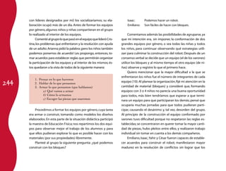 244 
con líderes designados por mí) los socializaríamos; su ela­boración 
ocupó más de un día. Antes de formar los equipos 
por género, algunos niños y niñas compartieran en el grupo 
lo realizado al interior de los equipos. 
Comenté al grupo lo que pasó en el equipo que lideró Cris­tina, 
los problemas que enfrentaron y la resolución con ayuda 
de un adulto. Arianna pidió la palabra: ¡pero los niños también 
podemos ponernos de acuerdo! Les propongo, entonces, to­mar 
acuerdos para establecer reglas que permitirán organizar 
la participación de los equipos y al interior de los mismos; és­tos 
quedaron a la vista de todos de la siguiente manera: 
1. Pensar en lo que haremos 
2. Hablar de lo que pensamos 
3. Armar lo que pensamos (que hablamos) 
a) Qué vamos a armar 
b) Cómo lo armamos 
c) Escoger las piezas que usaremos 
Procedimos a formar los equipos por género, cuya tarea 
era armar o construir, tomando como modelos los diseños 
elaborados. En esta parte de la situación didáctica participó 
la maestra de Educación Física; nos repartimos los dos equi­pos 
para observar mejor el trabajo de los alumnos y para 
que ellos pudieran explorar lo que es posible hacer con los 
materiales (por sus propiedades) libremente. 
Planteé al grupo la siguiente pregunta: ¿qué podemos 
construir con los bloques? 
Isaac: Podemos hacer un robot. 
Emiliano: Son fáciles de hacer con bloques. 
Comentamos además las posibilidades de agruparse, ya 
que mi intención era, sin imponer, la conformación de dos 
grandes equipos por género, o sea todas las niñas y todos 
los niños, para continuar observando qué estrategias utili­zan 
para culminar la construcción del robot. Después de un 
consenso verbal se decide que un equipo (el de los varones) 
utilice los bloques y al mismo tiempo el otro equipo (de ni­ñas) 
observe y registre lo que el primero hace. 
Quiero mencionar que la mayor dificultad a la que se 
enfrentaron los niños fue el número de integrantes de cada 
equipo (10). Al planear la organización, fijé mi atención en la 
cantidad de material (bloques) y consideré que, formando 
equipos con 3 o 4 niños no parecía una buena oportunidad 
para todos, más bien tendríamos que esperar a que termi­nara 
un equipo para que participaran los demás; pensé que 
ocuparía muchas jornadas para que todos pudieran parti­cipar, 
causando el desánimo y, tal vez, desorden del grupo. 
Al principio de la construcción el equipo conformado por 
varones tuvo dificultad porque no respetaron las reglas es­tablecidas; 
se concentraron en querer tomar la mayor canti­dad 
de piezas, hubo pleitos entre ellos, y realizaron trabajo 
individual sin tomar en cuenta a los demás compañeros. 
Emiliano, Isaac, Yahir y César fueron capaces de estable­cer 
acuerdos para construir el robot; manifestaron mayor 
madurez en la resolución de conflictos sin lograr que los 
 
