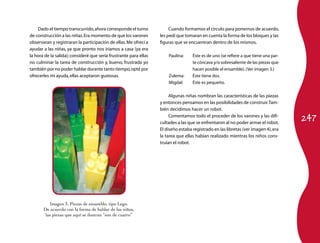 247 
Cuando formamos el círculo para ponernos de acuerdo, 
les pedí que tomaran en cuenta la forma de los bloques y las 
figuras que se encuentran dentro de los mismos. 
Paulina: Éste es de uno (se refiere a que tiene una par­te 
cóncava y/o sobresaliente de las piezas que 
hacen posible el ensamble). (Ver imagen 3.) 
Zulema: Éste tiene dos. 
Migdal: Éste es pequeño. 
Algunas niñas nombran las características de las piezas 
y entonces pensamos en las posibilidades de construir. Tam­bién 
decidimos hacer un robot. 
Comentamos todo el proceder de los varones y las difi­cultades 
a las que se enfrentaron al no poder armar el robot. 
El diseño estaba registrado en las libretas (ver imagen 4), era 
la tarea que ellas habían realizado mientras los niños cons­truían 
el robot. 
Dado el tiempo transcurrido, ahora corresponde el turno 
de construcción a las niñas. Era momento de que los varones 
observaran y registraran la participación de ellas. Me ofrecí a 
ayudar a las niñas, ya que pronto nos iríamos a casa (ya era 
la hora de la salida); consideré que sería frustrante para ellas 
no culminar la tarea de construcción y, bueno, frustrada yo 
también por no poder hablar durante tanto tiempo, opté por 
ofrecerles mi ayuda, ellas aceptaron gustosas. 
Imagen 3. Piezas de ensamble, tipo Lego. 
De acuerdo con la forma de hablar de los niños, 
las piezas que aquí se ilustran “son de cuatro” 
 