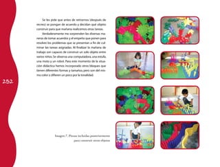 252 
Se les pide que antes de retirarnos (después de 
recreo) se pongan de acuerdo y decidan qué objeto 
construir para que mañana realicemos otras tareas. 
Verdaderamente me sorprenden las diversas ma­neras 
de tomar acuerdos y el empeño que ponen para 
resolver los problemas que se presentan a fin de cul­minar 
las tareas asignadas. Al finalizar la mañana de 
trabajo son capaces de construir un solo objeto entre 
varios niños. Se observa una computadora, una estufa, 
una moto y un robot. Para este momento de la situa­ción 
didáctica hemos incorporado otros bloques que 
tienen diferentes formas y tamaños, pero son del mis­mo 
color o difieren un poco por la tonalidad. 
Imagen 7. Piezas incluidas posteriormente 
para construir otros objetos 
 