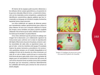 253 
Al interior de los equipos pude escuchar referencias a 
los atributos de los cuerpos geométricos y a la posición en 
la que eran colocadas. Observé cómo −a través de la interac­ción 
con los materiales y entre compañeros− gradualmente 
identificaron características; algunas palabras que han in­corporado 
a su lenguaje son introducir, acoplar, a la derecha, 
izquierda, fuerza, mayor precisión. 
Los niños evidencian ser capaces de observar; parece 
que mentalmente realizan aproximaciones para colocar la 
pieza faltante. Al inicio de la situación didáctica lo hacían 
por ensayo y error: tomaban una pieza y querían acoplarla 
utilizando más la fuerza que la razón; realizaron otros inten­tos 
hasta que le atinaban a la pieza faltante. 
Unos niños solicitaron que les prestara el catálogo (ver 
imagen 8); lo observaron y en colaboración siguieron las 
instrucciones para culminar con la tarea: la reproducción 
del objeto. Observaron, buscaron las piezas, contaron cuán­tas 
necesitaban de cada color, se repartieron tareas −se­gún 
el color− entre los miembros del equipo. El resultado: 
trajeron las piezas necesarias y procedieron a la construc­ción, 
guiándose siempre con el modelo fotografiado en el 
catálogo. Al inicio de la situación, los niños construían y al 
cabo de un rato se daban cuenta de que su construcción 
tenía forma de perro, gato, jirafa, coche o tren, y gritaban de 
alegría, pero no anticipaban la construcción del mismo. Al 
cierre de la situación toman acuerdos acerca de la cantidad 
de piezas que son necesarias y observan detenidamente 
las cualidades del mismo para construir lo más cercano al 
diseño elegido. 
Imagen 8. Catálogos de piezas para armar 
con material de plástico de ensamble 
 